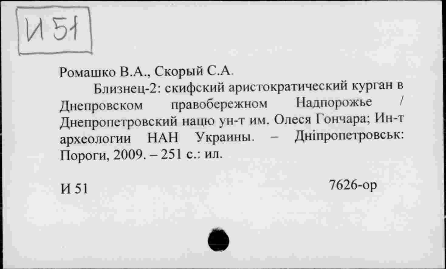 ﻿И 5-І
Ромашко В.А., Скорый C.A
Близнец-2: скифский аристократический курган в Днепровском правобережном Надпорожье Днепропетровский нацю ун-т им. Олеся I ончара; Ин-т археологии НАН Украины. - Дніпропетровськ: Пороги, 2009. - 251 с.: ил.
И 51
7626-ор